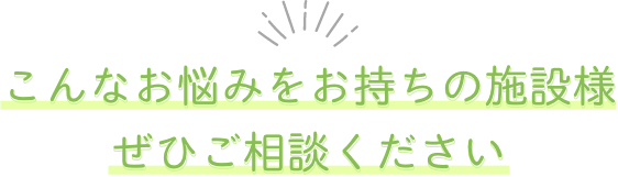 こんなお悩みをお持ちの施設様、ぜひご相談ください